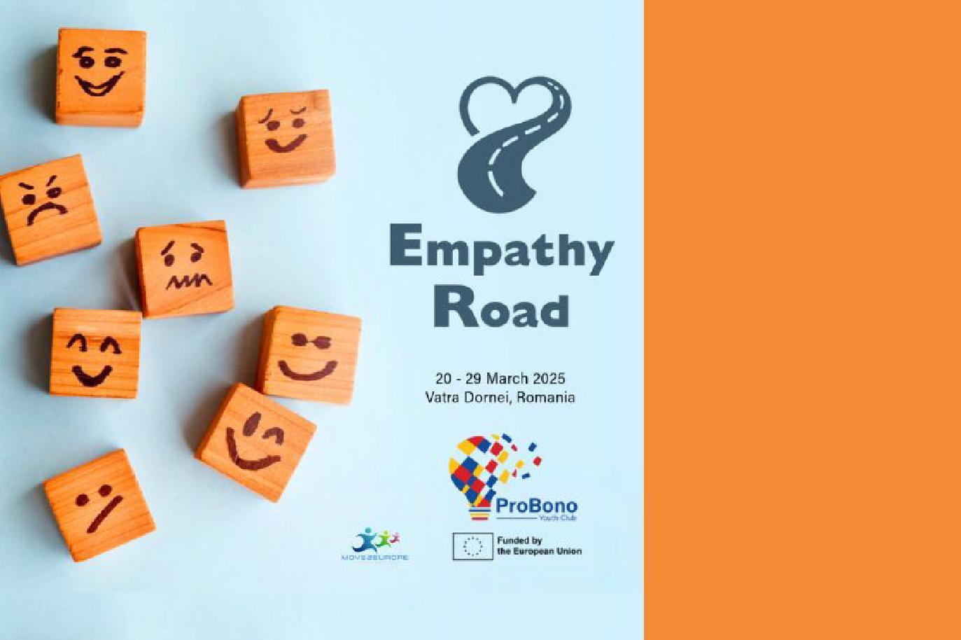 L'immagine mostra il logo e il materiale promozionale per il progetto "Empathy Road," uno scambio giovanile internazionale Erasmus+. Sullo sfondo azzurro, ci sono diversi cubetti di legno con faccine disegnate a mano che esprimono varie emozioni, simbolizzando l'empatia e la comunicazione emotiva. Al centro, il titolo "Empathy Road" è accompagnato da un'icona di una strada che forma un cuore. Sono indicati le date dell'evento, dal 20 al 29 marzo 2025, e il luogo, Vatra Dornei, Romania. In basso, sono presenti i loghi di Move2Europe, ProBono Youth Club e il finanziamento dell'Unione Europea.