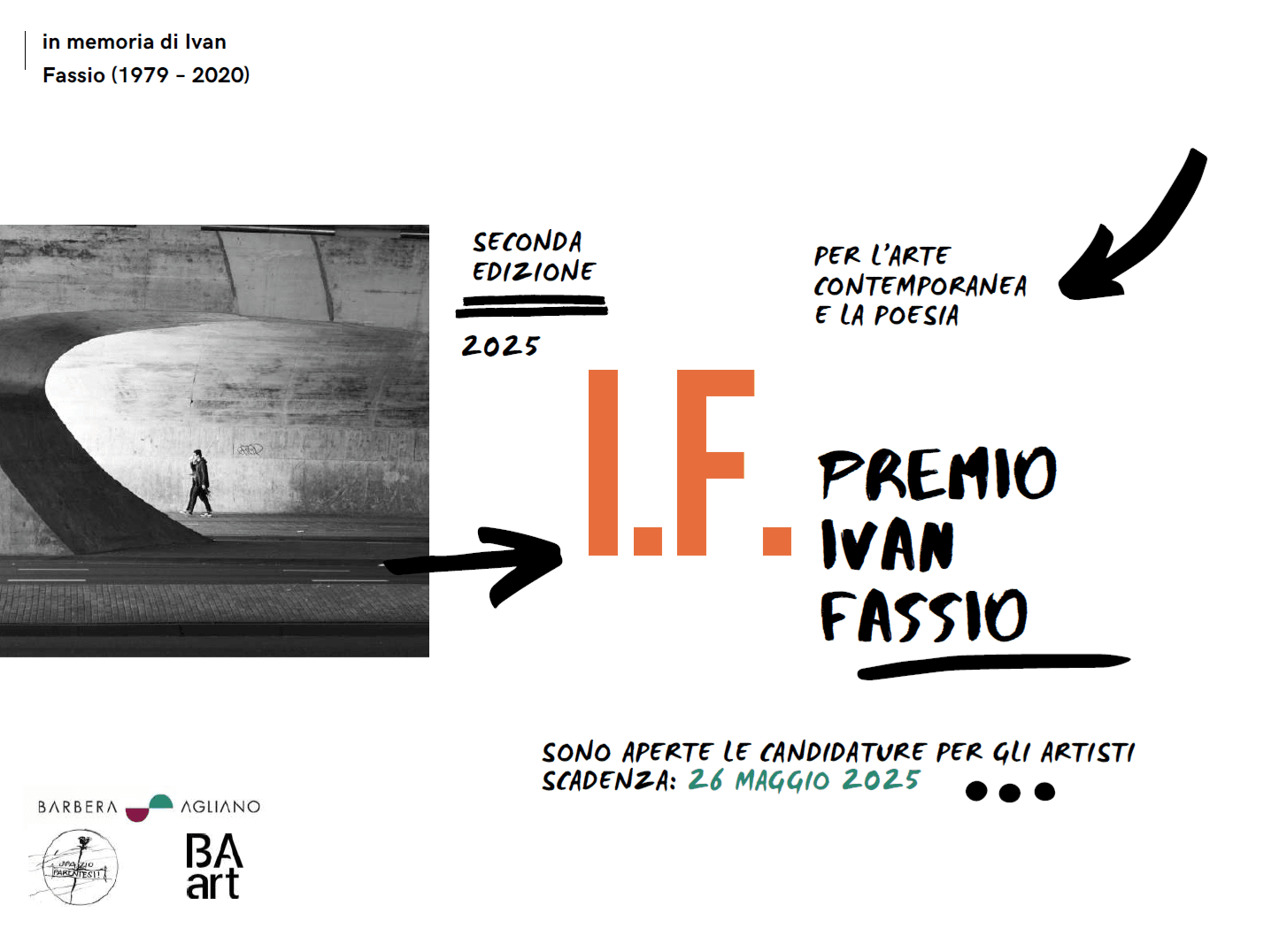 Locandina in bianco e nero con elementi grafici colorati. A sinistra, una fotografia in bianco e nero raffigura una persona che cammina sotto una grande struttura architettonica curva. Al centro, in grande, le lettere “I.F.” in arancione, seguite dalla scritta “Premio Ivan Fassio” in nero. In alto si legge “In memoria di Ivan Fassio (1979–2020)” e “Per l’arte contemporanea e la poesia”. In basso, la dicitura “Sono aperte le candidature per gli artisti – Scadenza: 26 maggio 2025”. Loghi dei promotori in basso a sinistra.
