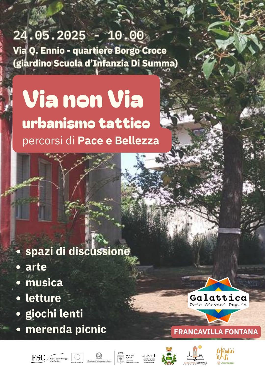 Locandina dell'evento "Via non Via – urbanismo tattico, percorsi di Pace e Bellezza", che si terrà il 24 maggio 2025 alle ore 10:00 a Francavilla Fontana, nel giardino della Scuola d’Infanzia Di Summa, in via Q. Ennio, quartiere Borgo Croce. L'immagine di sfondo mostra un cortile alberato con un edificio rosso. Al centro, un riquadro rosso con il titolo dell’evento. In basso, un elenco puntato indica le attività previste: spazi di discussione, arte, musica, letture, giochi lenti, merenda picnic. In basso a destra sono presenti i loghi degli organizzatori e sponsor, tra cui Galattica – Rete Giovani Puglia, Comune di Francavilla Fontana, e altri enti locali e regionali.