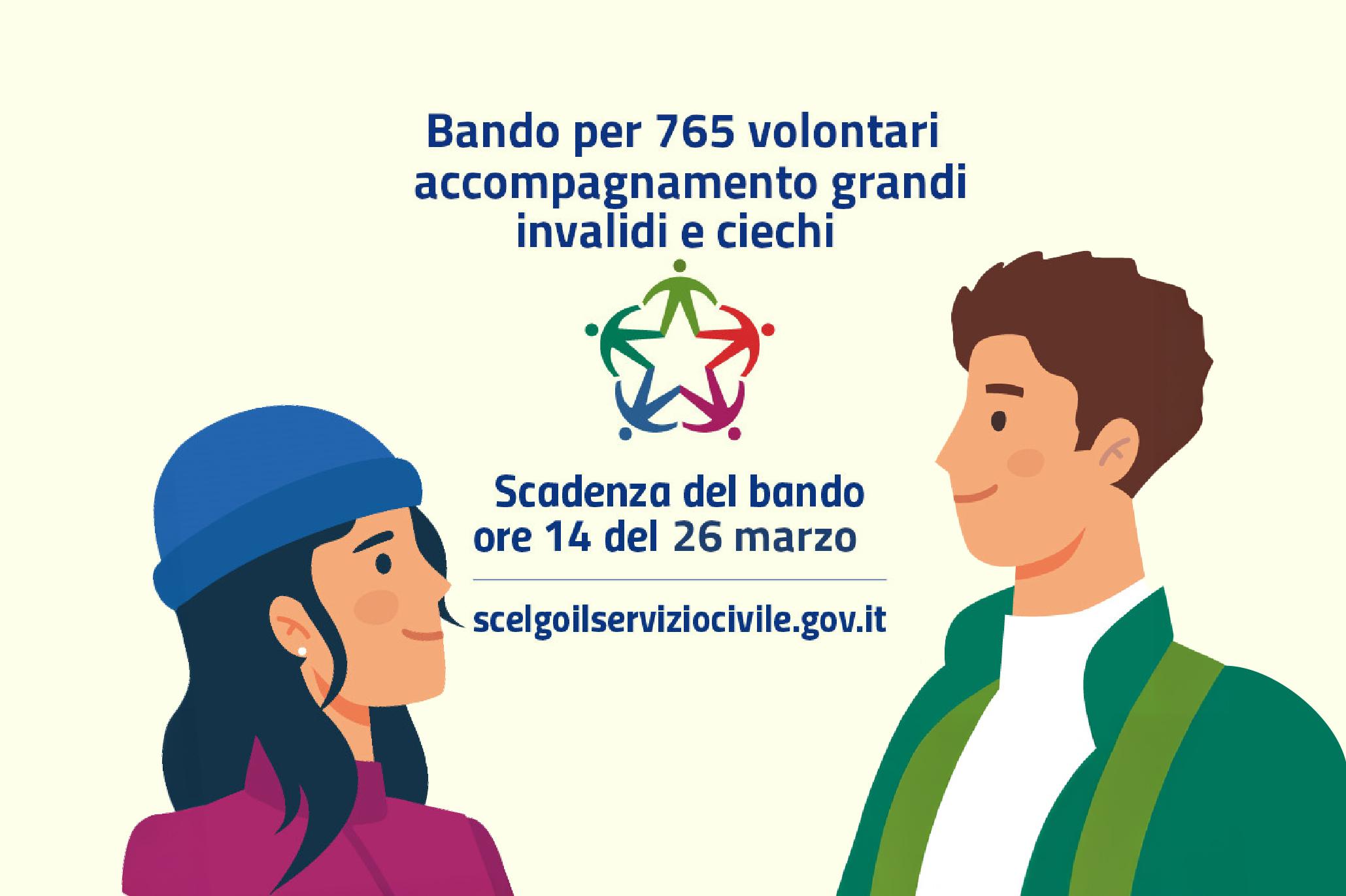 Bando Servizio Civile – Accompagnamento Grandi Invalidi e Ciechi Grafica promozionale del bando per 765 volontari del Servizio Civile dedicato all'accompagnamento di grandi invalidi e persone cieche. La scadenza per la candidatura è fissata alle ore 14 del 26 marzo 2025.Grafica promozionale del bando per 765 volontari del Servizio Civile dedicato all'accompagnamento di grandi invalidi e persone cieche. La scadenza per la candidatura è fissata alle ore 14 del 26 marzo 2025.La grafica utilizza illustrazioni di due giovani volontari e il logo ufficiale del Servizio Civile, con un design chiaro e accessibile per facilitare la diffusione dell’informazione.