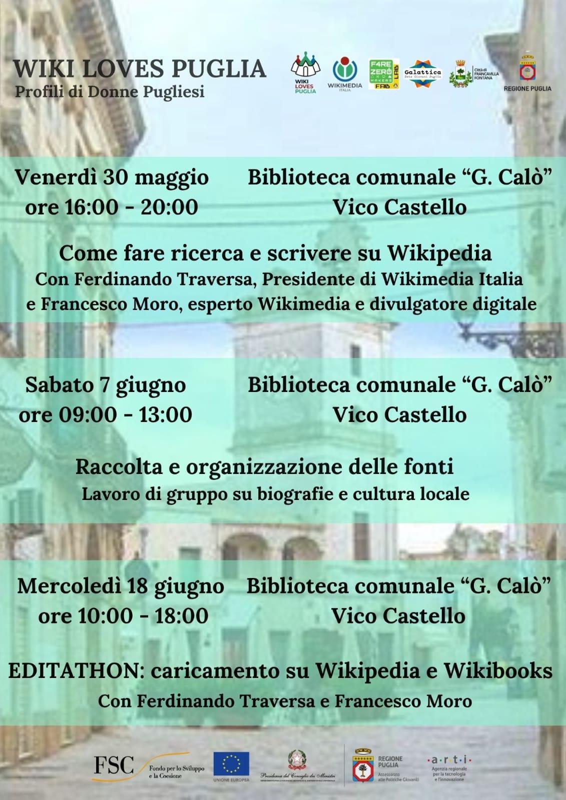 Locandina dell'evento Locandina dell'iniziativa **"Wiki Loves Puglia – Profili di Donne Pugliesi"**, con tre appuntamenti presso la Biblioteca comunale “G. Calò” a Vico Castello: 1. **Venerdì 30 maggio, ore 16:00–20:00** **Come fare ricerca e scrivere su Wikipedia** Con Ferdinando Traversa (Presidente di Wikimedia Italia) e Francesco Moro (esperto Wikimedia e divulgatore digitale). 2. **Sabato 7 giugno, ore 09:00–13:00** **Raccolta e organizzazione delle fonti** Lavoro di gruppo su biografie e cultura locale. 3. **Mercoledì 18 giugno, ore 10:00–18:00** **EDITATHON: caricamento su Wikipedia e Wikibooks** Con Ferdinando Traversa e Francesco Moro.