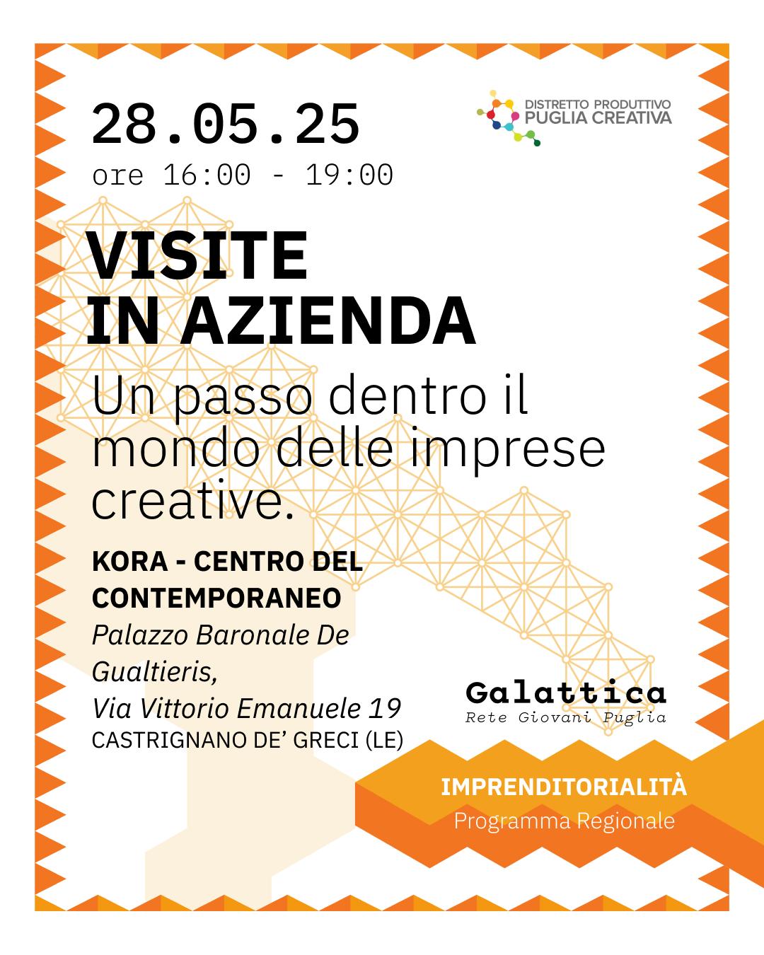 Locandina dell’evento "Visite in azienda" – 28.05.25, ore 16:00-19:00 Locandina dell’evento "Visite in azienda" organizzato da Distretto Produttivo Puglia Creativa nell’ambito del programma Galattica – Rete Giovani Puglia. L’incontro si terrà il 28 maggio 2025 dalle ore 16:00 alle 19:00 presso Kora – Centro del Contemporaneo, Palazzo Baronale De Gualtieris, Via Vittorio Emanuele 19, Castrignano de’ Greci (LE). Slogan: "Un passo dentro il mondo delle imprese creative". L’immagine ha un bordo arancione a zig zag e motivi geometrici in stile reticolare.