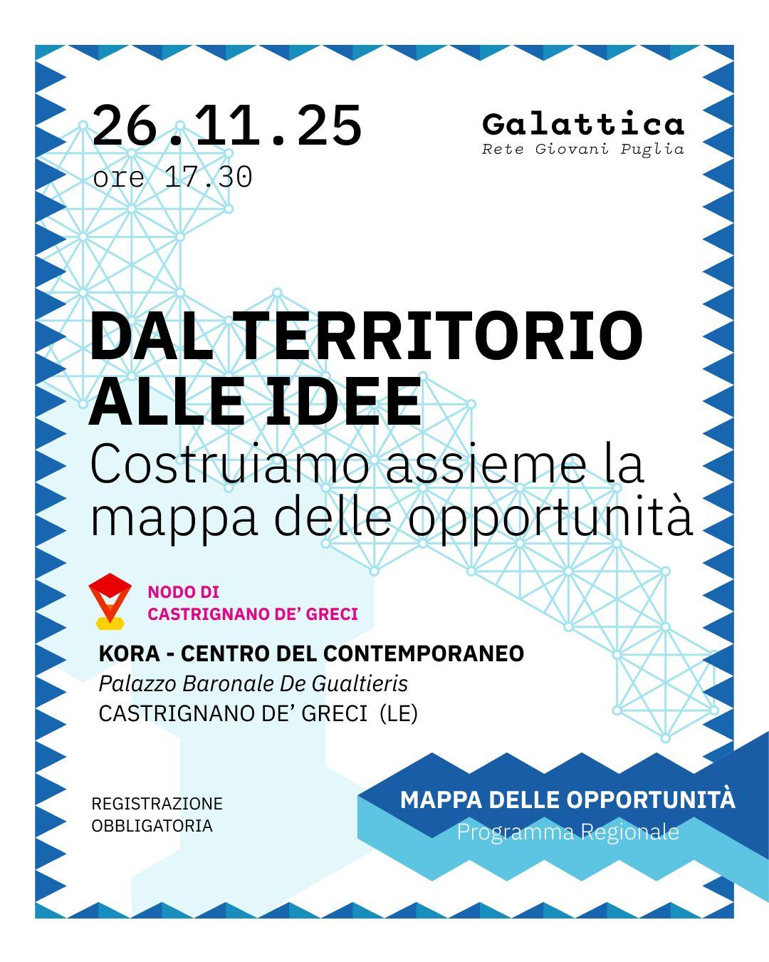 Dal territorio alle idee
Un laboratorio per costruire insieme la mappa delle opportunità del nostro territorio: persone, luoghi, iniziative e risorse che possono diventare il punto di partenza per nuovi progetti e visioni condivise.
📅 26.11.25 – ore 17:30
📍 Kora – Centro del Contemporaneo, Palazzo Baronale De Gualtieriis, Castrignano de’ Greci (LE)
📝 Registrazione obbligatoria Locandina dell’evento “Dal territorio alle idee – Costruiamo assieme la mappa delle opportunità”, con data 26.11.25 alle ore 17:30. La grafica presenta un motivo geometrico azzurro sullo sfondo e include i loghi di Galattica – Rete Giovani Puglia e del Nodo di Castrignano de’ Greci. L’evento si svolge al Kora – Centro del Contemporaneo, Palazzo Baronale De Gualtieriis, a Castrignano de’ Greci (LE). È indicato che la registrazione è obbligatoria.