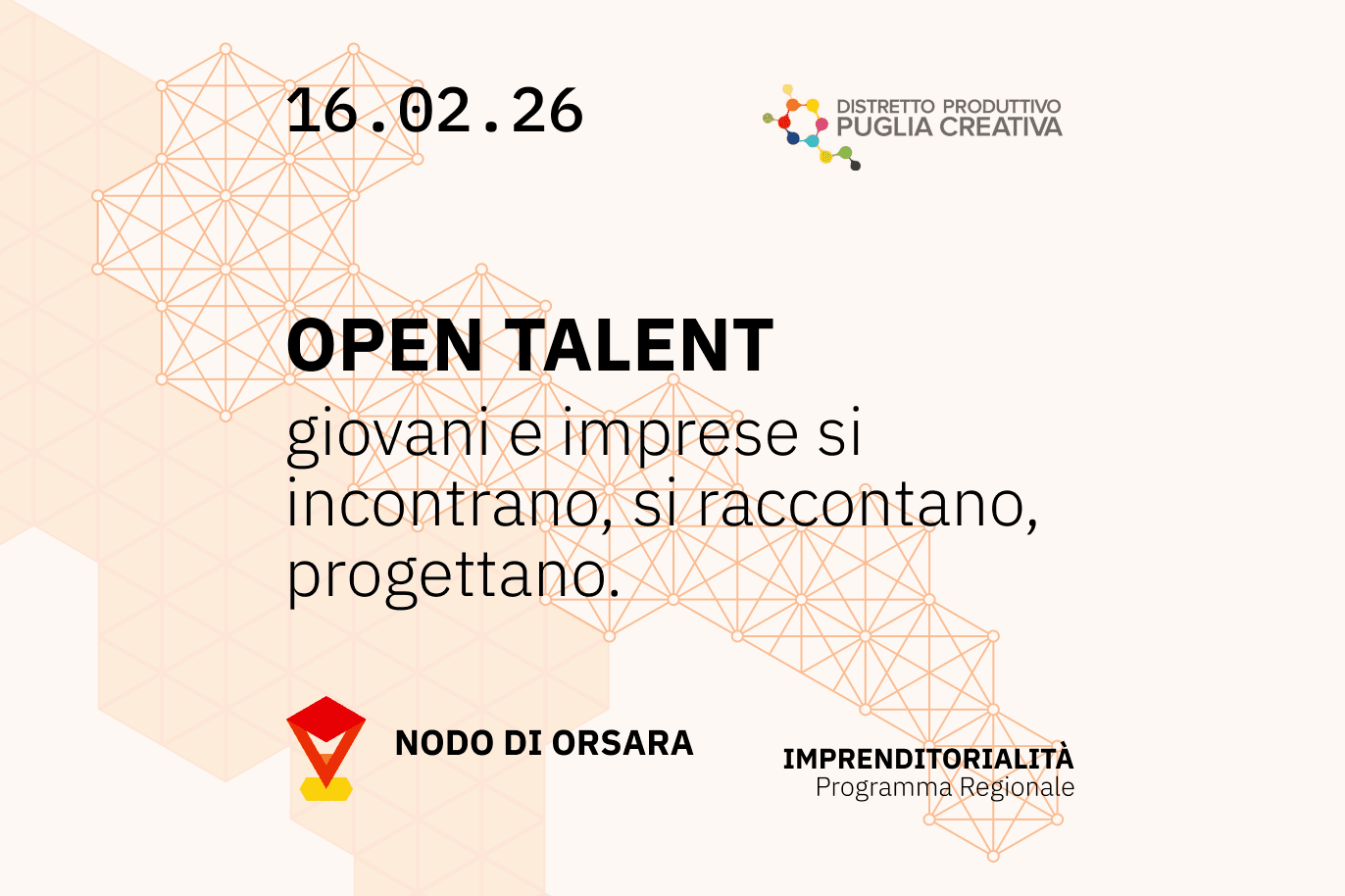 OPEN TALENT · 16.02.26 · Nodo di Orsara
Giovani e imprese si incontrano, si raccontano, progettano: una giornata dedicata all'imprenditorialità creativa del territorio, all'interno del programma regionale di Puglia Creativa. Grafica su sfondo chiaro con una rete di punti e linee arancioni che forma una struttura geometrica. In alto a sinistra la data “16.02.26”, in alto a destra il logo del Distretto Produttivo Puglia Creativa. Al centro la scritta “OPEN TALENT” in grande e sotto il testo “giovani e imprese si incontrano, si raccontano, progettano”. In basso a sinistra il logo del Nodo di Orsara e in basso a destra la scritta “Imprenditorialità – Programma Regionale”